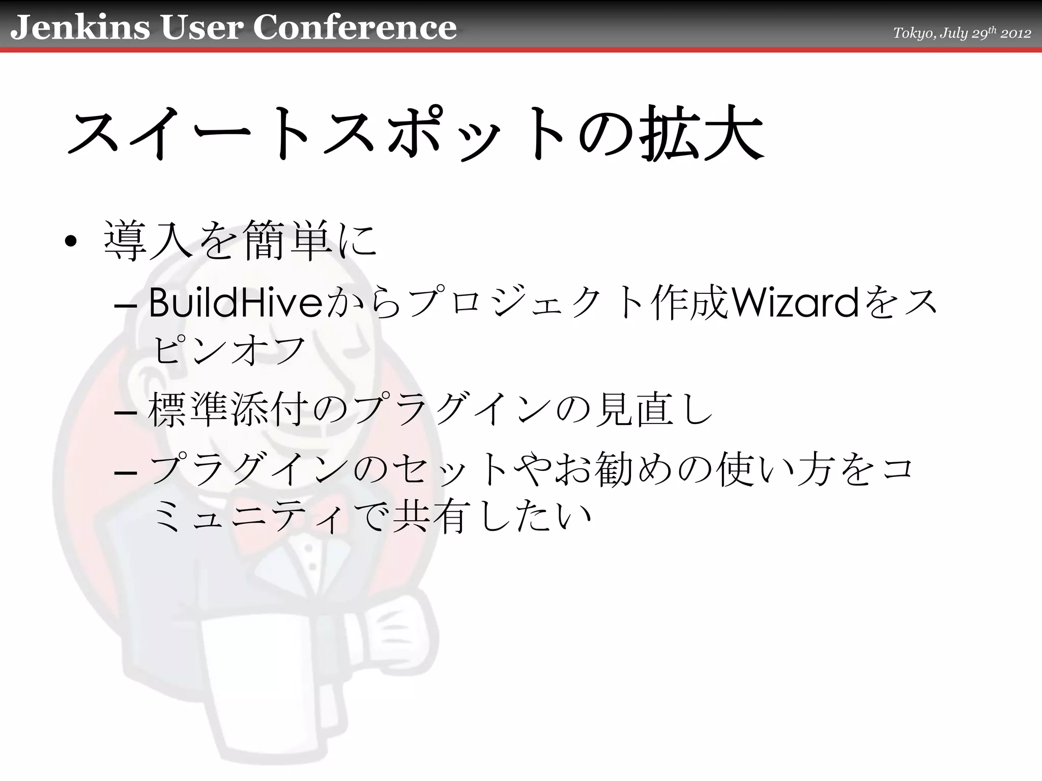 Jenkins User Conference         Tokyo, July 29th 2012




  スイートスポットの拡大
  • 導入を簡単に
     – BuildHiveからプロジェクト作成Wizardをス
       ピンオフ
     – 標準添付のプラグインの見直し
     – プラグインのセットやお勧めの使い方をコ
       ミュニティで共有したい
 