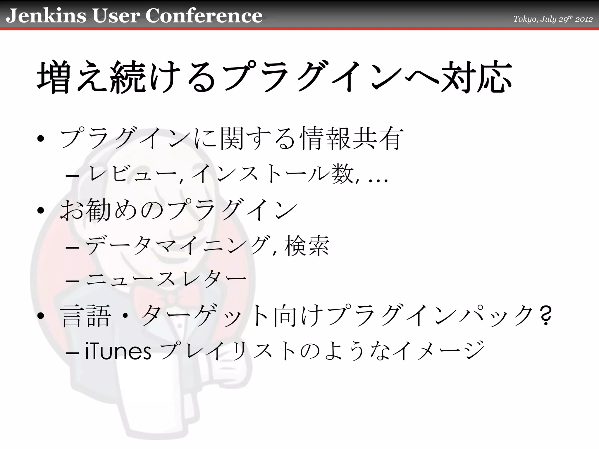 Jenkins User Conference        Tokyo, July 29th 2012




  増え続けるプラグインへ対応
  • プラグインに関する情報共有
     – レビュー, インストール数, …
  • お勧めのプラグイン
     – データマイニング, 検索
     – ニュースレター
  • 言語・ターゲット向けプラグインパック?
     – iTunes プレイリストのようなイメージ
 