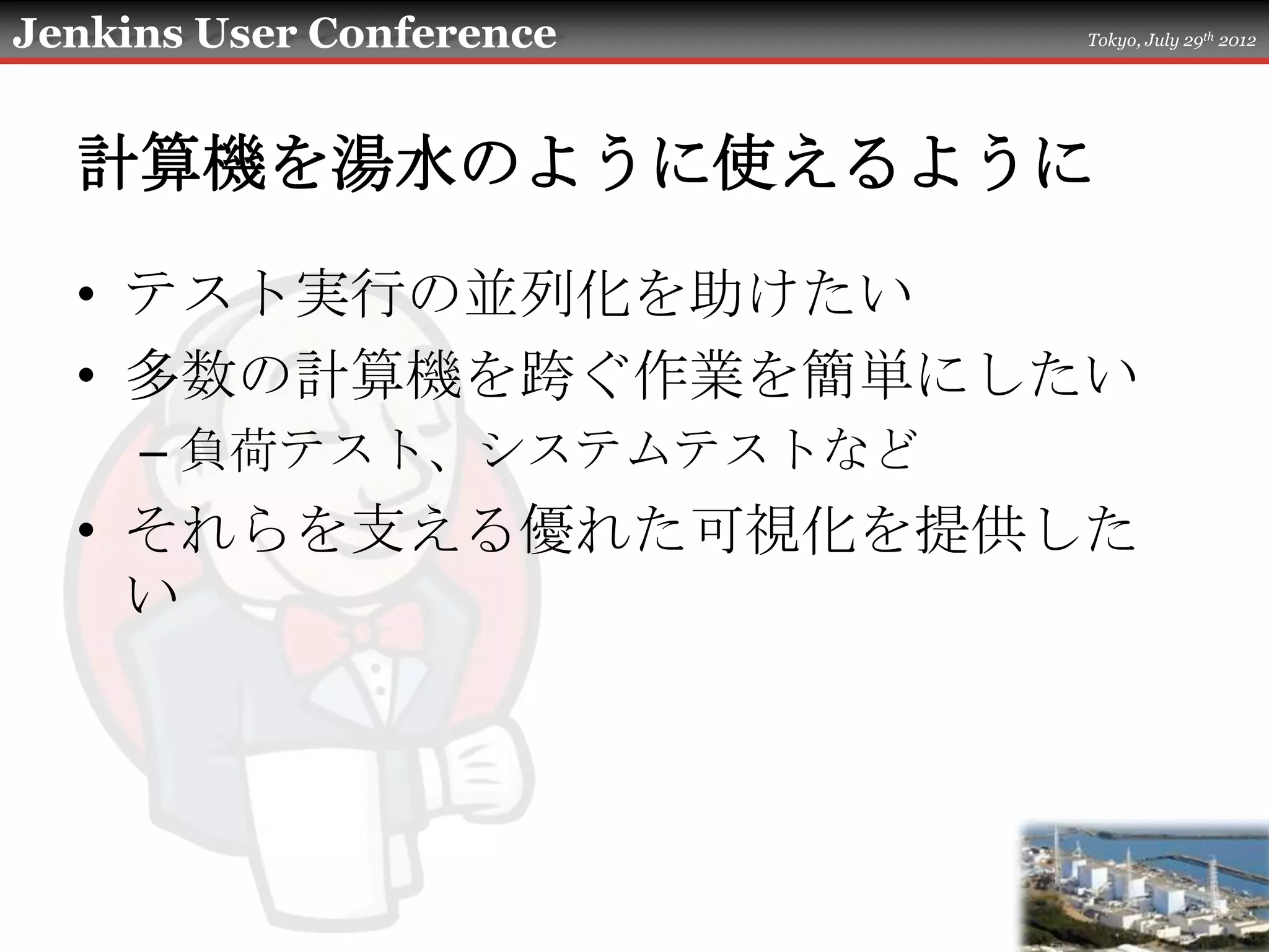 Jenkins User Conference   Tokyo, July 29th 2012




  計算機を湯水のように使えるように

  • テスト実行の並列化を助けたい
  • 多数の計算機を跨ぐ作業を簡単にしたい
     – 負荷テスト、システムテストなど
  • それらを支える優れた可視化を提供した
    い
 