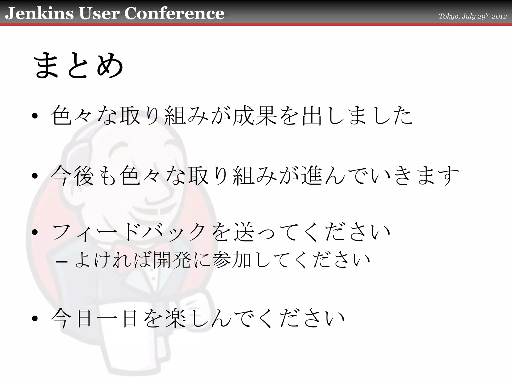 Jenkins User Conference   Tokyo, July 29th 2012




  まとめ
  • 色々な取り組みが成果を出しました

  • 今後も色々な取り組みが進んでいきます

  • フィードバックを送ってください
     – よければ開発に参加してください

  • 今日一日を楽しんでください
 