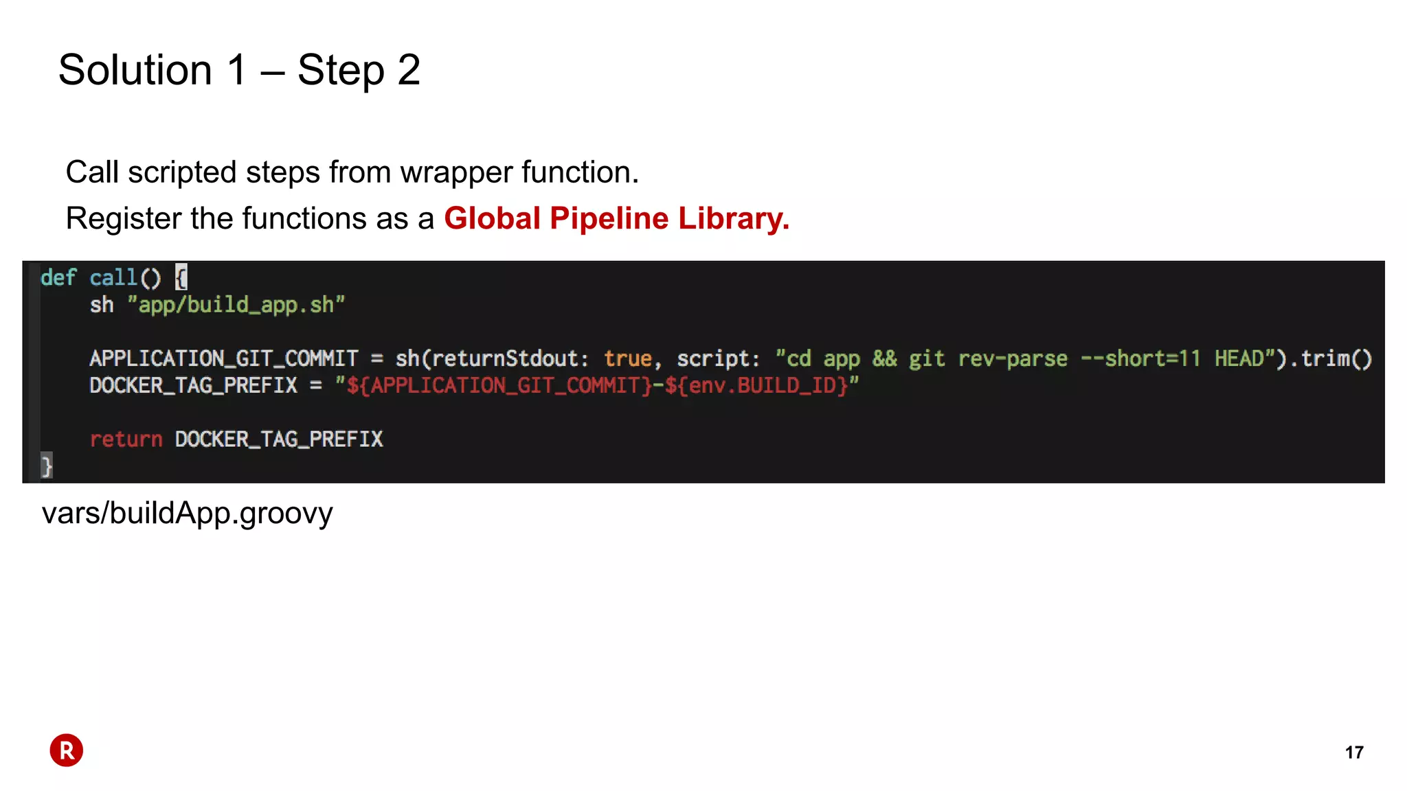 17
Solution 1 – Step 2
Call scripted steps from wrapper function.
Register the functions as a Global Pipeline Library.
vars/buildApp.groovy
 