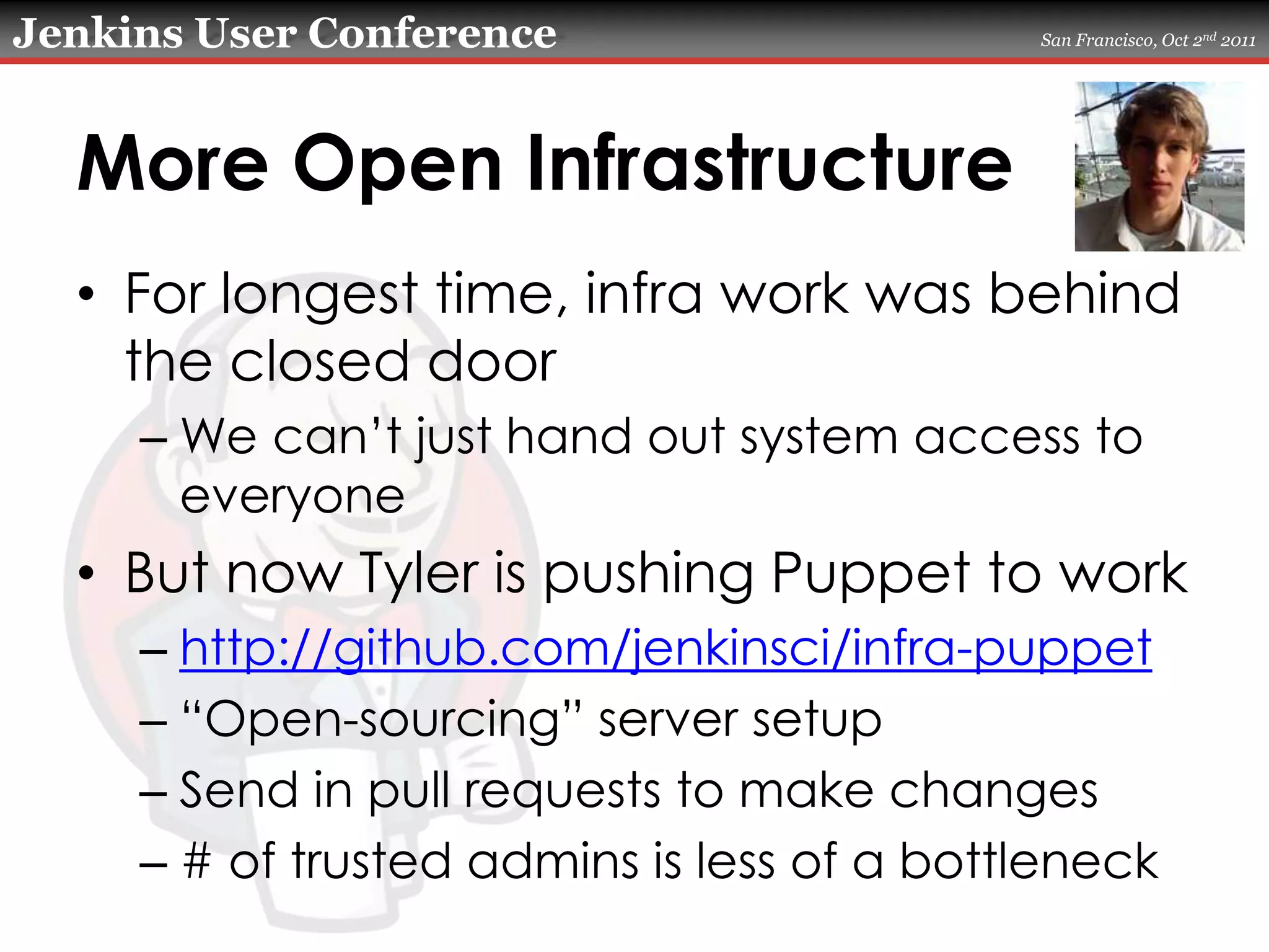 More Open InfrastructureFor longest time, infra work was behind the closed doorWe can’t just hand out system access to everyoneBut now Tyler is pushing Puppet to workhttp://github.com/jenkinsci/infra-puppet“Open-sourcing” server setupSend in pull requests to make changes# of trusted admins is less of a bottleneck