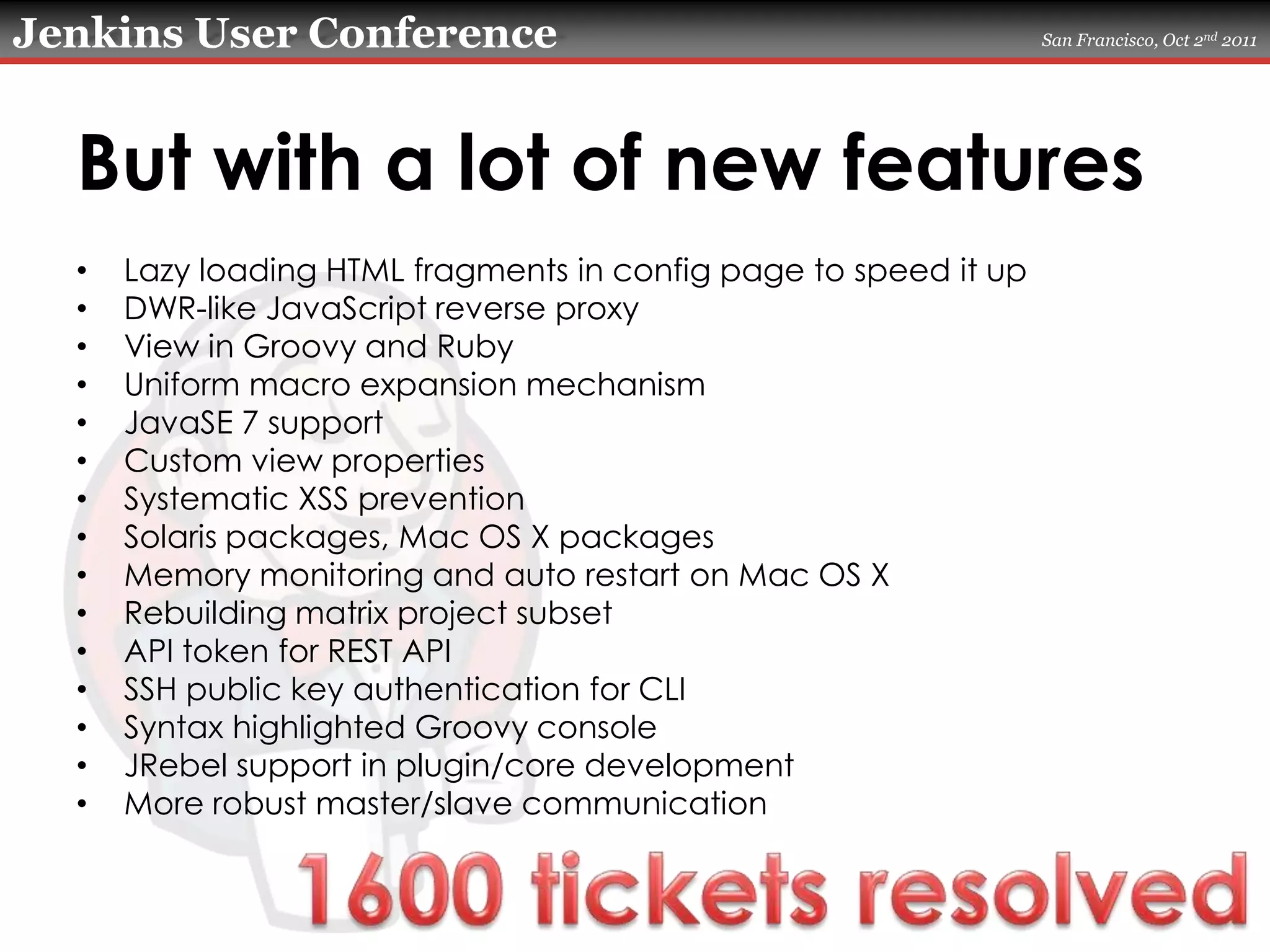 But with a lot of new featuresLazy loading HTML fragments in config page to speed it upDWR-like JavaScript reverse proxyView in Groovy and RubyUniform macro expansion mechanismJavaSE 7 supportCustom view propertiesSystematic XSS preventionSolaris packages, Mac OS X packagesMemory monitoring and auto restart on Mac OS XRebuilding matrix project subsetAPI token for REST APISSH public key authentication for CLISyntax highlighted Groovy consoleJRebel support in plugin/core developmentMore robust master/slave communication1600 tickets resolved