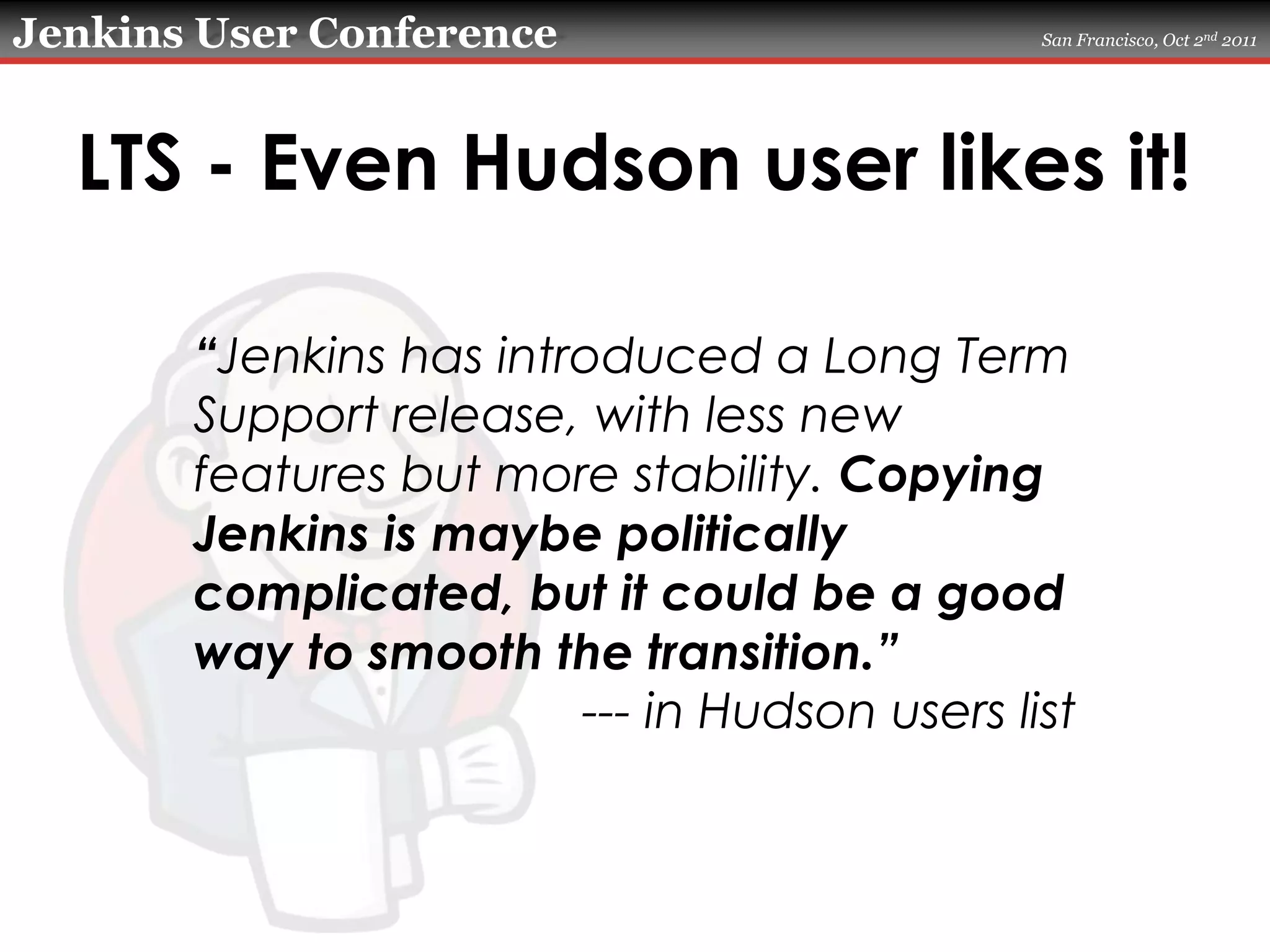 LTS - Even Hudson user likes it!“Jenkins has introduced a Long Term Support release, with less new features but more stability. Copying Jenkins is maybe politically complicated, but it could be a good way to smooth the transition.”--- in Hudson users list