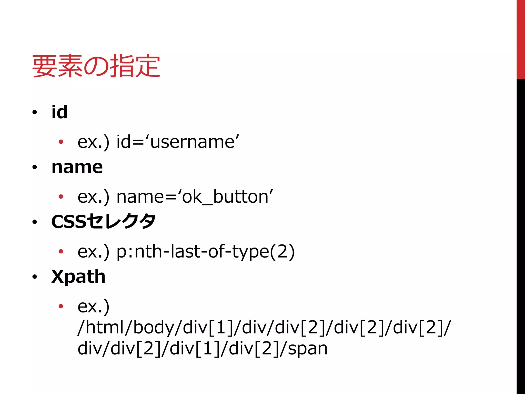 要素の指定
• id
• ex.) id=‘username’
• name
• ex.) name=‘ok_button’
• CSSセレクタ
• ex.) p:nth-last-of-type(2)
• Xpath
• ex.)
/html/body/div[1]/div/div[2]/div[2]/div[2]/
div/div[2]/div[1]/div[2]/span
 