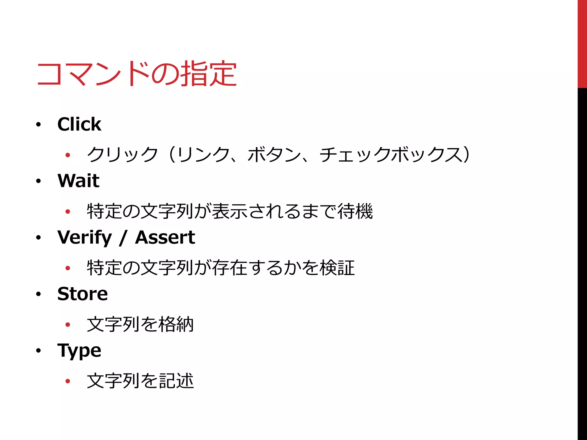 コマンドの指定
• Click
• クリック（リンク、ボタン、チェックボックス）
• Wait
• 特定の文字列が表示されるまで待機
• Verify / Assert
• 特定の文字列が存在するかを検証
• Store
• 文字列を格納
• Type
• 文字列を記述
 