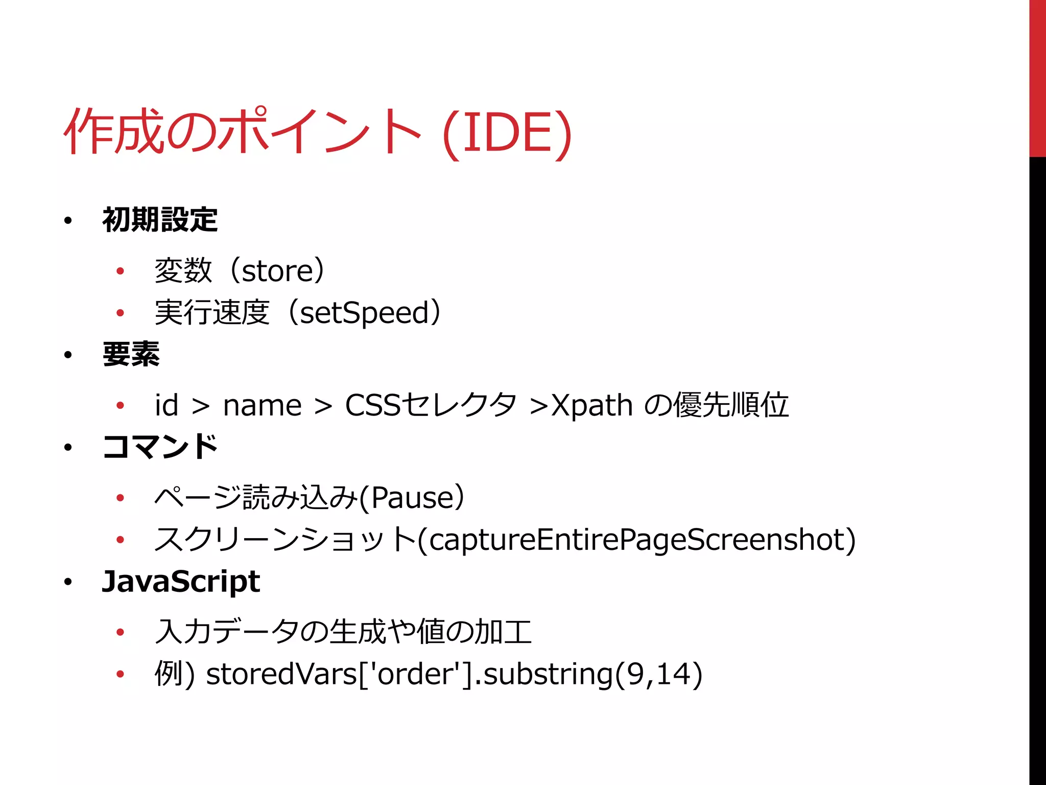 作成のポイント (IDE)
• 初期設定
• 変数（store）
• 実行速度（setSpeed）
• 要素
• id > name > CSSセレクタ >Xpath の優先順位
• コマンド
• ページ読み込み(Pause）
• スクリーンショット(captureEntirePageScreenshot)
• JavaScript
• 入力データの生成や値の加工
• 例) storedVars['order'].substring(9,14)
 