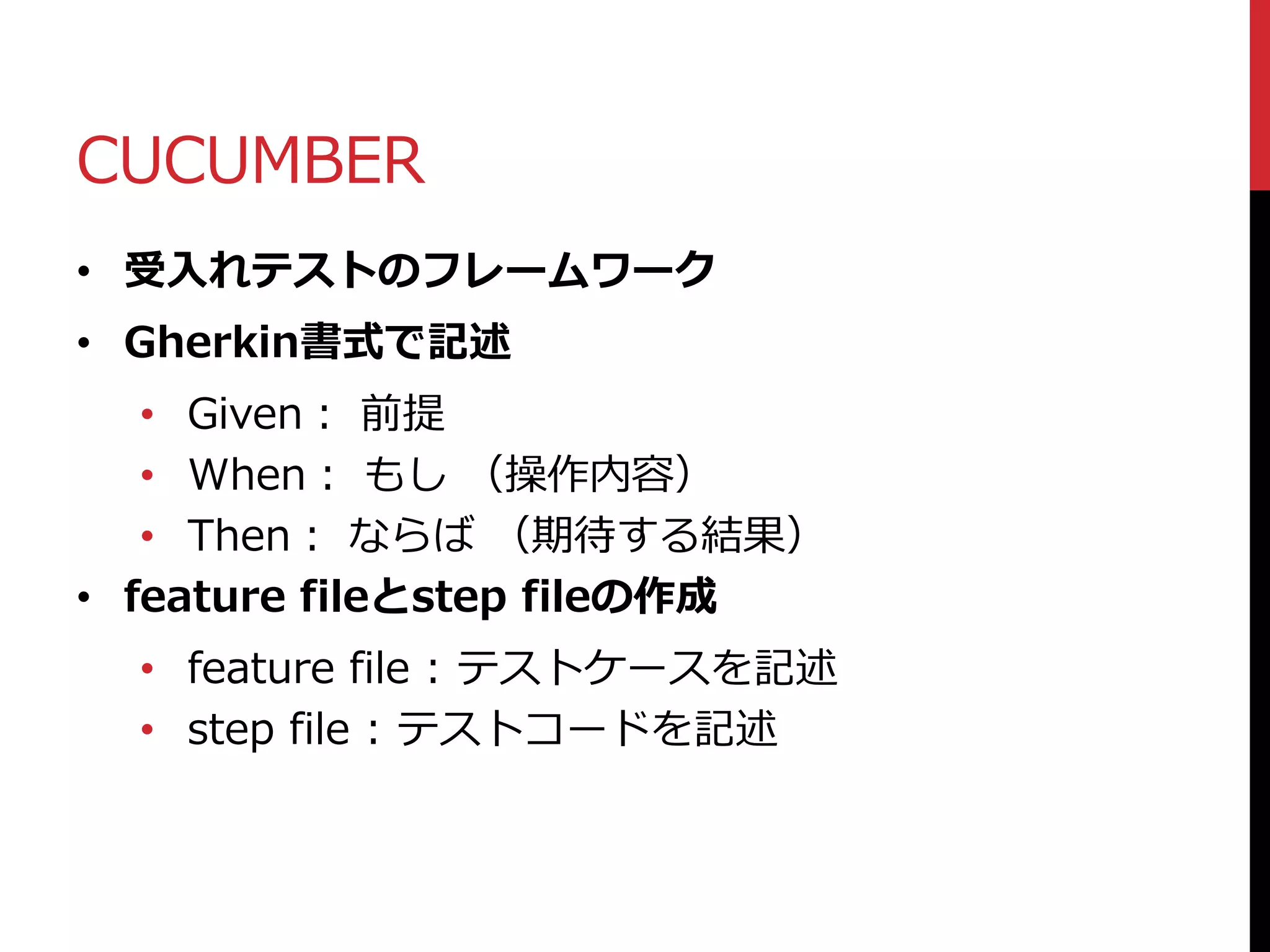 CUCUMBER
• 受入れテストのフレームワーク
• Gherkin書式で記述
• Given： 前提
• When： もし （操作内容）
• Then： ならば （期待する結果）
• feature fileとstep fileの作成
• feature file : テストケースを記述
• step file : テストコードを記述
 