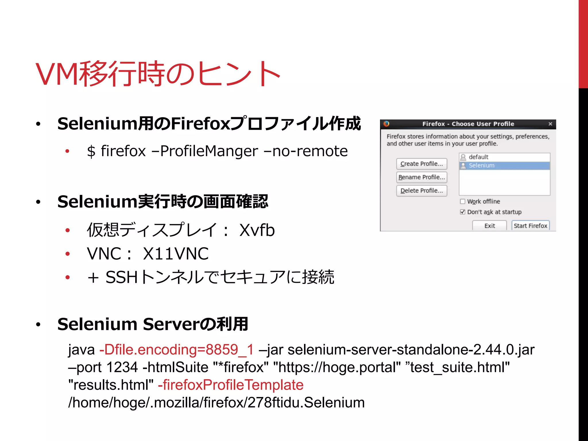VM移行時のヒント
• Selenium用のFirefoxプロファイル作成
• $ firefox –ProfileManger –no-remote
• Selenium実行時の画面確認
• 仮想ディスプレイ： Xvfb
• VNC： X11VNC
• + SSHトンネルでセキュアに接続
• Selenium Serverの利用
java -Dfile.encoding=8859_1 –jar selenium-server-standalone-2.44.0.jar
–port 1234 -htmlSuite "*firefox" "https://hoge.portal" ”test_suite.html"
"results.html" -firefoxProfileTemplate
/home/hoge/.mozilla/firefox/278ftidu.Selenium
 