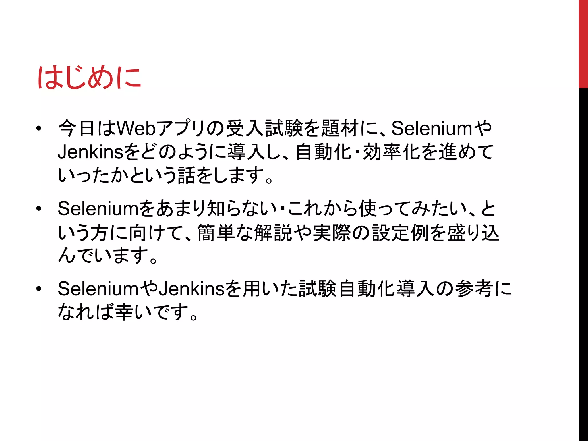 はじめに
• 今日はWebアプリの受入試験を題材に、Seleniumや
Jenkinsをどのように導入し、自動化・効率化を進めて
いったかという話をします。
• Seleniumをあまり知らない・これから使ってみたい、と
いう方に向けて、簡単な解説や実際の設定例を盛り込
んでいます。
• SeleniumやJenkinsを用いた試験自動化導入の参考に
なれば幸いです。
 