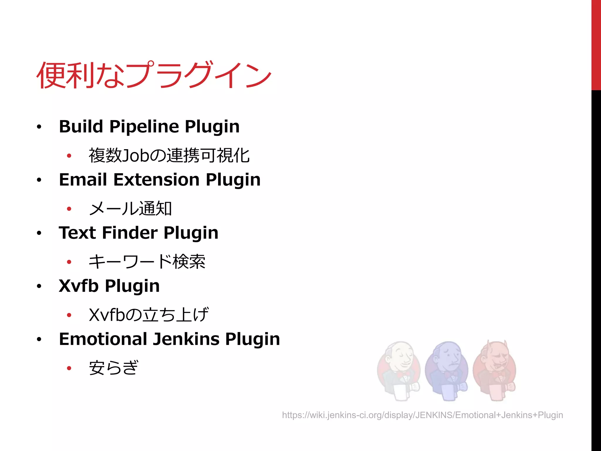 便利なプラグイン
• Build Pipeline Plugin
• 複数Jobの連携可視化
• Email Extension Plugin
• メール通知
• Text Finder Plugin
• キーワード検索
• Xvfb Plugin
• Xvfbの立ち上げ
• Emotional Jenkins Plugin
• 安らぎ
https://wiki.jenkins-ci.org/display/JENKINS/Emotional+Jenkins+Plugin
 