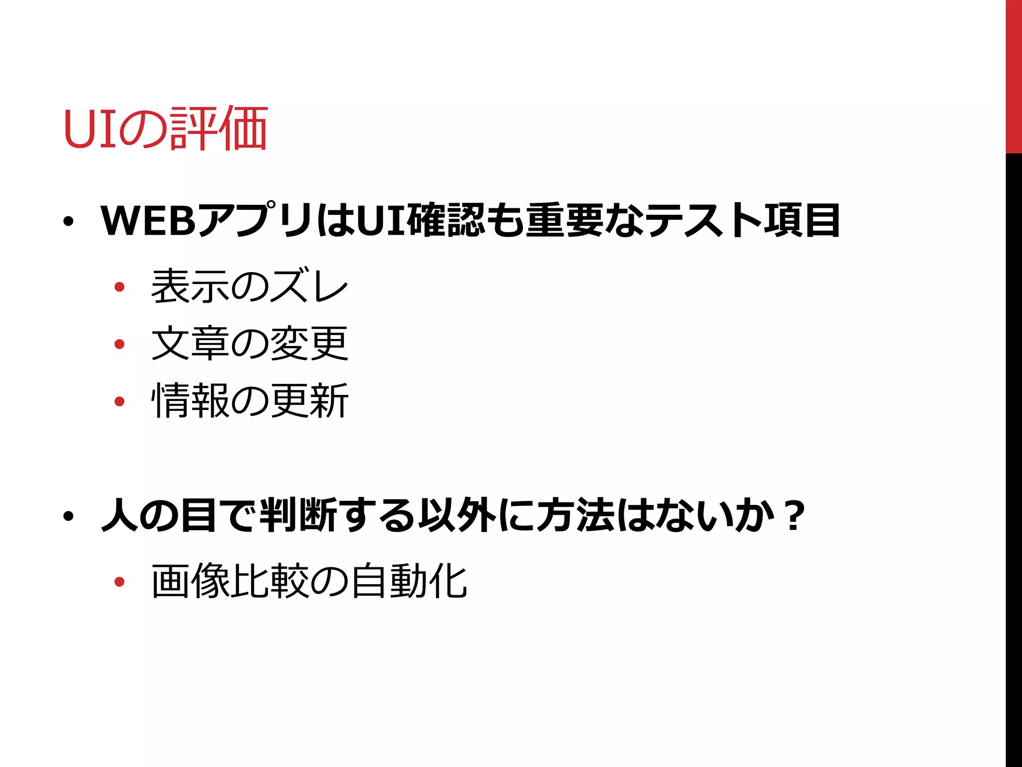 UIの評価
• WEBアプリはUI確認も重要なテスト項目
• 表示のズレ
• 文章の変更
• 情報の更新
• 人の目で判断する以外に方法はないか？
• 画像比較の自動化
 