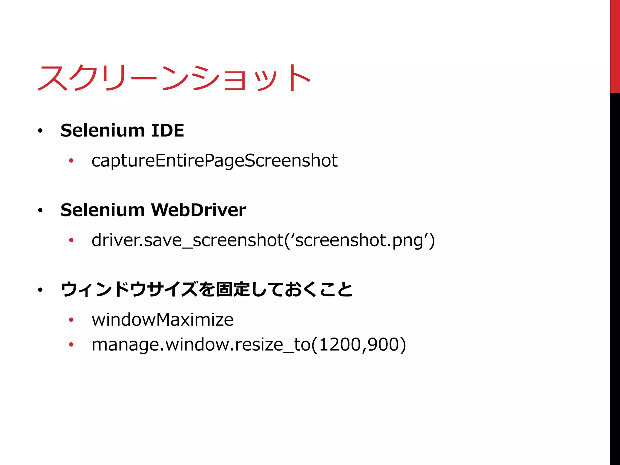 スクリーンショット
• Selenium IDE
• captureEntirePageScreenshot
• Selenium WebDriver
• driver.save_screenshot(‘screenshot.png’)
• ウィンドウサイズを固定しておくこと
• windowMaximize
• manage.window.resize_to(1200,900)
 