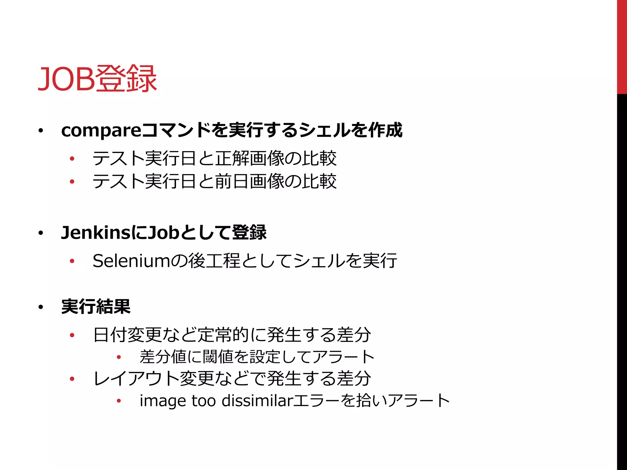 JOB登録
• compareコマンドを実行するシェルを作成
• テスト実行日と正解画像の比較
• テスト実行日と前日画像の比較
• JenkinsにJobとして登録
• Seleniumの後工程としてシェルを実行
• 実行結果
• 日付変更など定常的に発生する差分
• 差分値に閾値を設定してアラート
• レイアウト変更などで発生する差分
• image too dissimilarエラーを拾いアラート
 