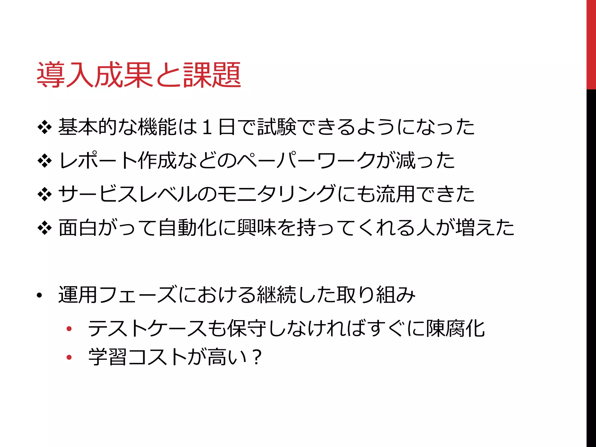 導入成果と課題
 基本的な機能は１日で試験できるようになった
 レポート作成などのペーパーワークが減った
 サービスレベルのモニタリングにも流用できた
 面白がって自動化に興味を持ってくれる人が増えた
• 運用フェーズにおける継続した取り組み
• テストケースも保守しなければすぐに陳腐化
• 学習コストが高い？
 