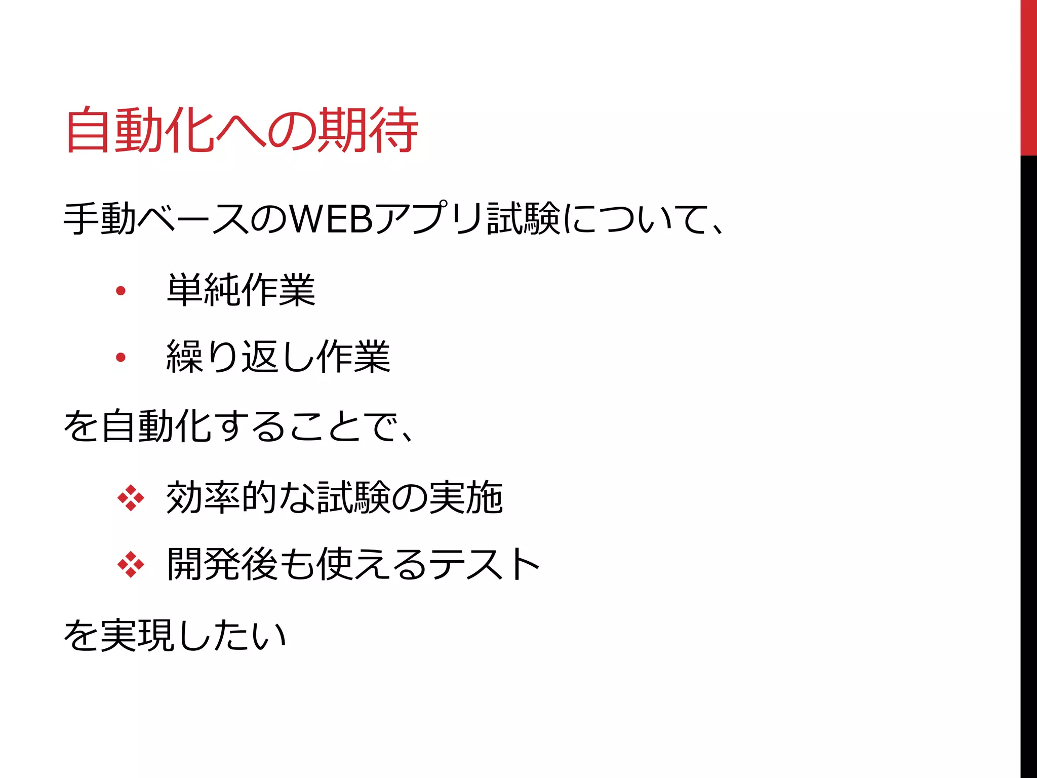 自動化への期待
手動ベースのWEBアプリ試験について、
• 単純作業
• 繰り返し作業
を自動化することで、
 効率的な試験の実施
 開発後も使えるテスト
を実現したい
 