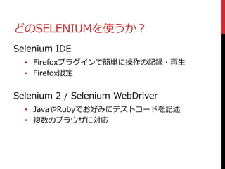 どのSELENIUMを使うか？
Selenium IDE
• Firefoxプラグインで簡単に操作の記録・再生
• Firefox限定
Selenium 2 / Selenium WebDriver
• JavaやRubyでお好みにテストコードを記述
• 複数のブラウザに対応
 