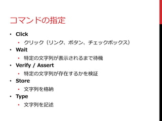 コマンドの指定
• Click
• クリック（リンク、ボタン、チェックボックス）
• Wait
• 特定の文字列が表示されるまで待機
• Verify / Assert
• 特定の文字列が存在するかを検証
• Store
• 文字列を格納
• Type
• 文字列を記述
 