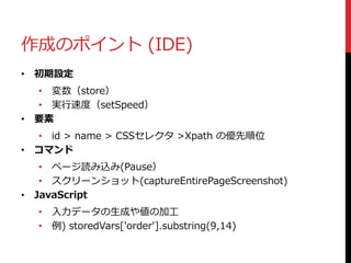 作成のポイント (IDE)
• 初期設定
• 変数（store）
• 実行速度（setSpeed）
• 要素
• id > name > CSSセレクタ >Xpath の優先順位
• コマンド
• ページ読み込み(Pause）
• スクリーンショット(captureEntirePageScreenshot)
• JavaScript
• 入力データの生成や値の加工
• 例) storedVars['order'].substring(9,14)
 