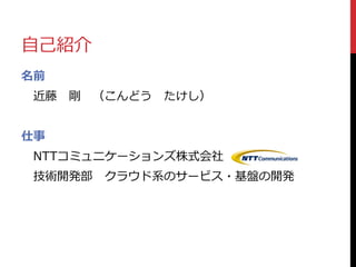 自己紹介
名前
近藤 剛 （こんどう たけし）
仕事
NTTコミュニケーションズ株式会社
技術開発部 クラウド系のサービス・基盤の開発
 