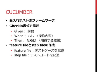 CUCUMBER
• 受入れテストのフレームワーク
• Gherkin書式で記述
• Given： 前提
• When： もし （操作内容）
• Then： ならば （期待する結果）
• feature fileとstep fileの作成
• feature file : テストケースを記述
• step file : テストコードを記述
 
