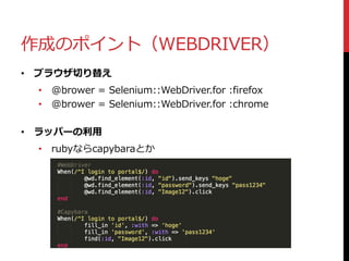 作成のポイント（WEBDRIVER）
• ブラウザ切り替え
• @brower = Selenium::WebDriver.for :firefox
• @brower = Selenium::WebDriver.for :chrome
• ラッパーの利用
• rubyならcapybaraとか
 