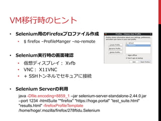 VM移行時のヒント
• Selenium用のFirefoxプロファイル作成
• $ firefox –ProfileManger –no-remote
• Selenium実行時の画面確認
• 仮想ディスプレイ： Xvfb
• VNC： X11VNC
• + SSHトンネルでセキュアに接続
• Selenium Serverの利用
java -Dfile.encoding=8859_1 –jar selenium-server-standalone-2.44.0.jar
–port 1234 -htmlSuite "*firefox" "https://hoge.portal" ”test_suite.html"
"results.html" -firefoxProfileTemplate
/home/hoge/.mozilla/firefox/278ftidu.Selenium
 