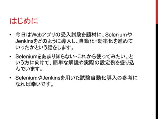 はじめに
• 今日はWebアプリの受入試験を題材に、Seleniumや
Jenkinsをどのように導入し、自動化・効率化を進めて
いったかという話をします。
• Seleniumをあまり知らない・これから使ってみたい、と
いう方に向けて、簡単な解説や実際の設定例を盛り込
んでいます。
• SeleniumやJenkinsを用いた試験自動化導入の参考に
なれば幸いです。
 