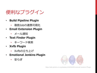 便利なプラグイン
• Build Pipeline Plugin
• 複数Jobの連携可視化
• Email Extension Plugin
• メール通知
• Text Finder Plugin
• キーワード検索
• Xvfb Plugin
• Xvfbの立ち上げ
• Emotional Jenkins Plugin
• 安らぎ
https://wiki.jenkins-ci.org/display/JENKINS/Emotional+Jenkins+Plugin
 