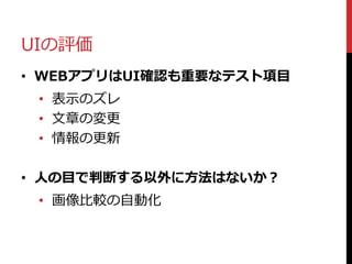 UIの評価
• WEBアプリはUI確認も重要なテスト項目
• 表示のズレ
• 文章の変更
• 情報の更新
• 人の目で判断する以外に方法はないか？
• 画像比較の自動化
 