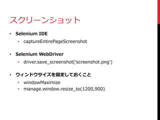スクリーンショット
• Selenium IDE
• captureEntirePageScreenshot
• Selenium WebDriver
• driver.save_screenshot(‘screenshot.png’)
• ウィンドウサイズを固定しておくこと
• windowMaximize
• manage.window.resize_to(1200,900)
 