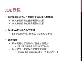 JOB登録
• compareコマンドを実行するシェルを作成
• テスト実行日と正解画像の比較
• テスト実行日と前日画像の比較
• JenkinsにJobとして登録
• Seleniumの後工程としてシェルを実行
• 実行結果
• 日付変更など定常的に発生する差分
• 差分値に閾値を設定してアラート
• レイアウト変更などで発生する差分
• image too dissimilarエラーを拾いアラート
 