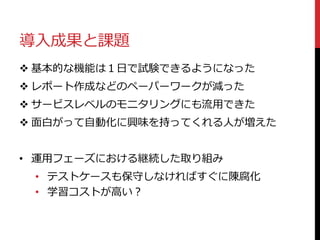 導入成果と課題
 基本的な機能は１日で試験できるようになった
 レポート作成などのペーパーワークが減った
 サービスレベルのモニタリングにも流用できた
 面白がって自動化に興味を持ってくれる人が増えた
• 運用フェーズにおける継続した取り組み
• テストケースも保守しなければすぐに陳腐化
• 学習コストが高い？
 