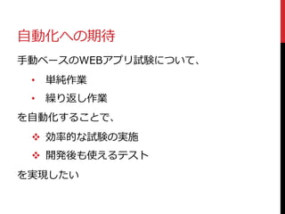自動化への期待
手動ベースのWEBアプリ試験について、
• 単純作業
• 繰り返し作業
を自動化することで、
 効率的な試験の実施
 開発後も使えるテスト
を実現したい
 