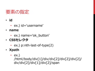要素の指定
• id
• ex.) id=‘username’
• name
• ex.) name=‘ok_button’
• CSSセレクタ
• ex.) p:nth-last-of-type(2)
• Xpath
• ex.)
/html...