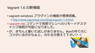 Vagrant 1.6 の新機能
• vagrant-windows プラグインの機能が標準搭載。
• http://www.vagrantup.com/blog/vagrant-1-6.html
• vagrant rdp コマンドで仮想マシ...