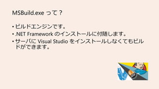 MSBuild.exe って？
• ビルドエンジンです。
• .NET Framework のインストールに付随します。
• サーバに Visual Studio をインストールしなくてもビル
ドができます。
 