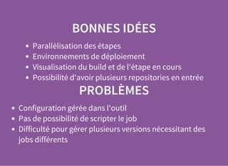 BONNES IDÉES
Parallèlisation des étapes
Environnements de déploiement
Visualisation du build et de l'étape en cours
Possibilité d'avoir plusieurs repositories en entrée
PROBLÈMES
Configuration gérée dans l'outil
Pas de possibilité de scripter le job
Difficulté pour gérer plusieurs versions nécessitant des
jobs différents
 
