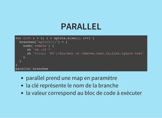 PARALLEL
for (int i = 0; i < splits.size(); i++) {
branches["split${i}"] = {
node('remote') {
sh 'rm -rf *'
sh "${tool 'M3'}/bin/mvn -B -Dmaven.test.failure.ignore test"
}
}
}
parallel branches
parallel prend une map en paramètre
la clé représente le nom de la branche
la valeur correspond au bloc de code à exécuter
 