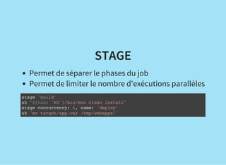 STAGE
Permet de séparer le phases du job
Permet de limiter le nombre d'exécutions parallèles
stage 'build'
sh "${tool 'M3'}/bin/mvn clean install"
stage concurrency: 1, name: 'deploy'
sh 'mv target/app.war /tmp/webapps/'
 