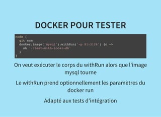 DOCKER POUR TESTER
node {
git scm
docker.image('mysql').withRun('-p 81:3126') {c ->
sh './test-with-local-db'
}
}
On veut exécuter le corps du withRun alors que l'image
mysql tourne
Le withRun prend optionnellement les paramètres du
docker run
Adapté aux tests d'intégration
 