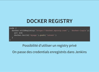 DOCKER REGISTRY
node {
docker.withRegistry('https://docker.mycorp.com/', 'docker-login'){
git scm
docker.build('myapp').push('latest')
}
}
Possibilité d'utiliser un registry privé
On passe des credentials enregistrés dans Jenkins
 