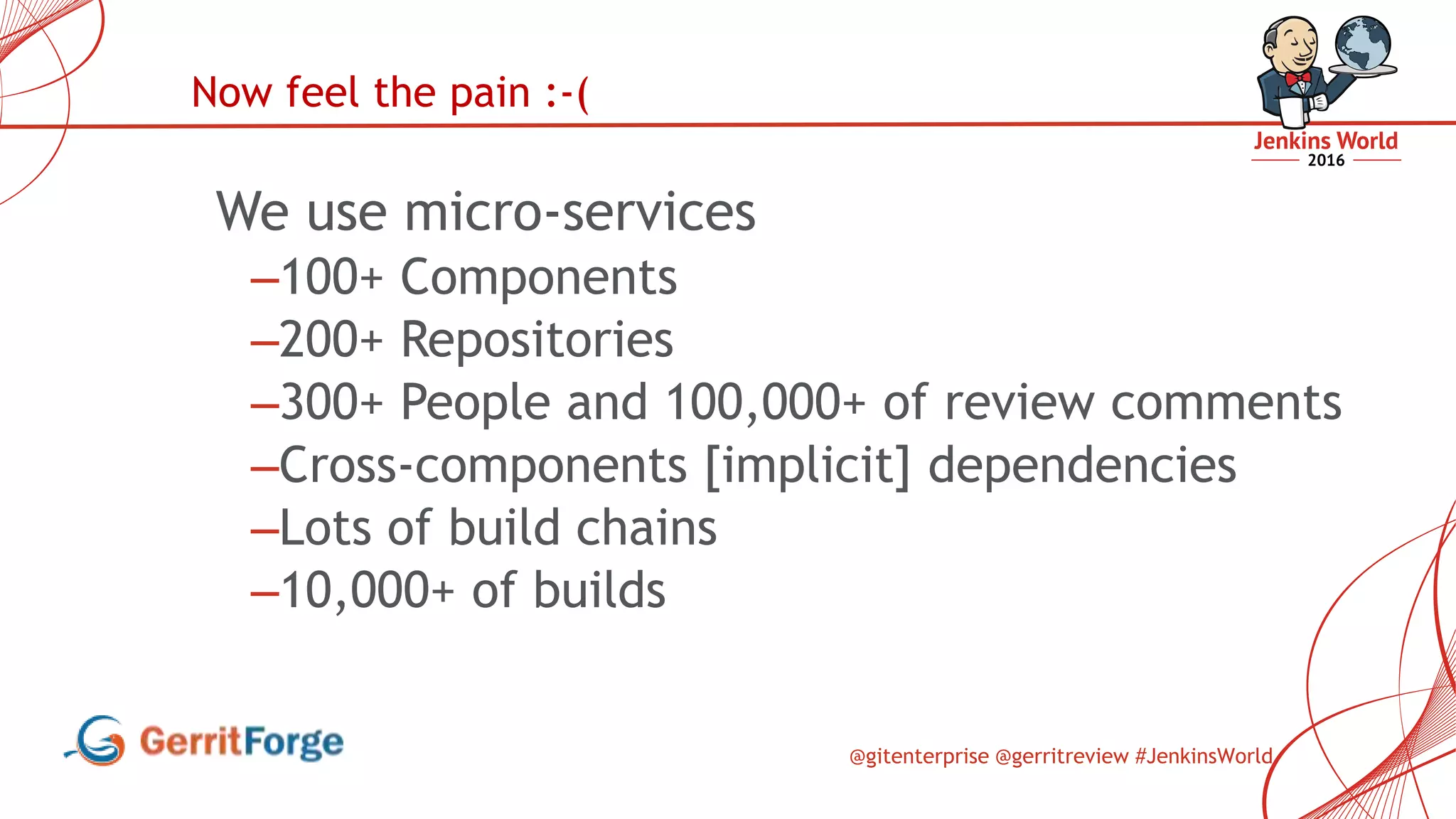 @gitenterprise @gerritreview #JenkinsWorld
We use micro-services
–100+ Components
–200+ Repositories
–300+ People and 100,000+ of review comments
–Cross-components [implicit] dependencies
–Lots of build chains
–10,000+ of builds
Now feel the pain :-(
 