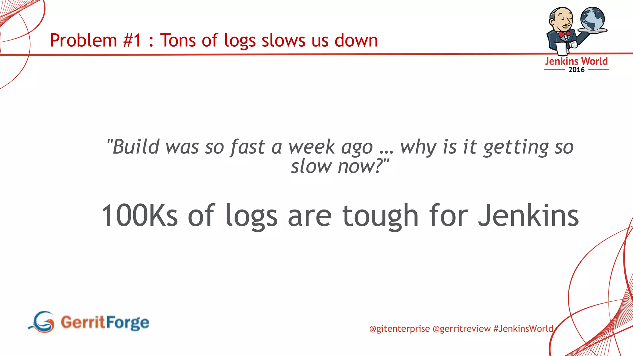 @gitenterprise @gerritreview #JenkinsWorld
Problem #1 : Tons of logs slows us down
"Build was so fast a week ago … why is it getting so
slow now?"
100Ks of logs are tough for Jenkins
 