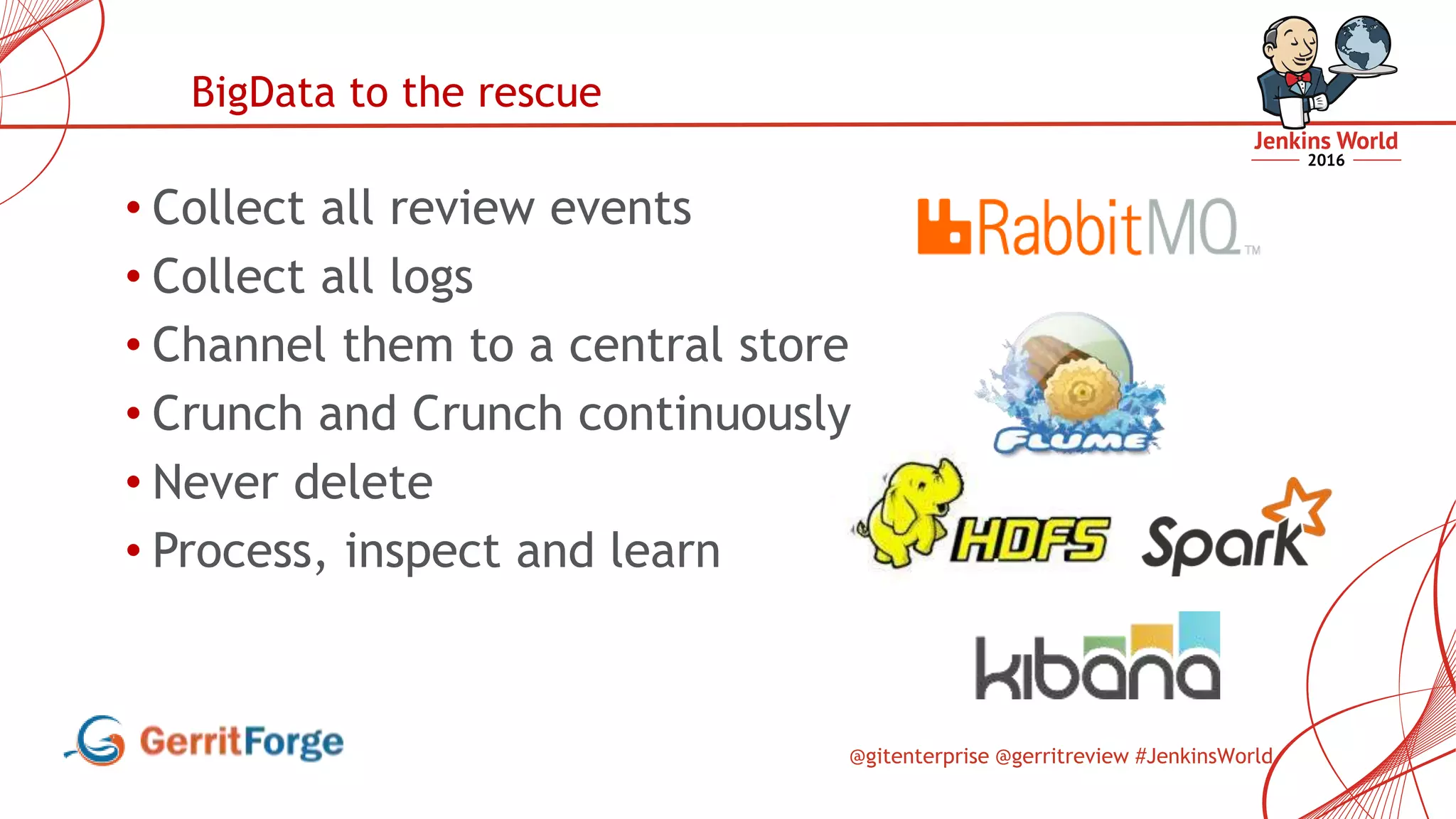 @gitenterprise @gerritreview #JenkinsWorld
• Collect all review events
• Collect all logs
• Channel them to a central store
• Crunch and Crunch continuously
• Never delete
• Process, inspect and learn
BigData to the rescue
 