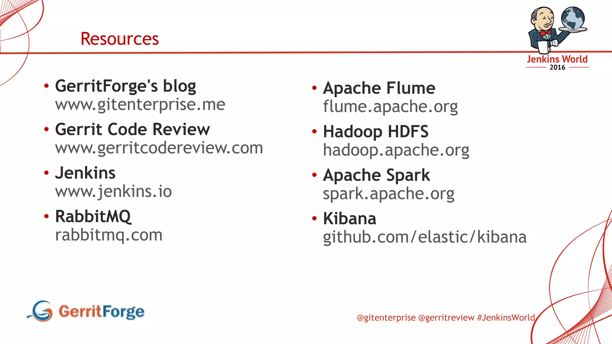 @gitenterprise @gerritreview #JenkinsWorld
• GerritForge's blog
www.gitenterprise.me
• Gerrit Code Review
www.gerritcodereview.com
• Jenkins
www.jenkins.io
• RabbitMQ
rabbitmq.com
Resources
• Apache Flume
flume.apache.org
• Hadoop HDFS
hadoop.apache.org
• Apache Spark
spark.apache.org
• Kibana
github.com/elastic/kibana
 