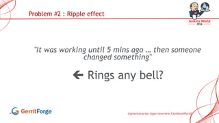 @gitenterprise @gerritreview #JenkinsWorld
"It was working until 5 mins ago … then someone
changed something"
 Rings any bell?
Problem #2 : Ripple effect
 