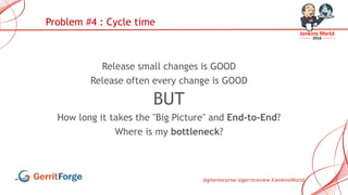 @gitenterprise @gerritreview #JenkinsWorld
Release small changes is GOOD
Release often every change is GOOD
BUT
How long it takes the "Big Picture" and End-to-End?
Where is my bottleneck?
Problem #4 : Cycle time
 