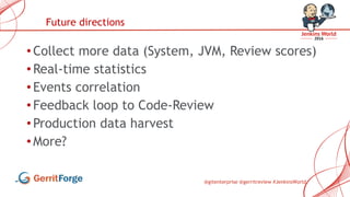 @gitenterprise @gerritreview #JenkinsWorld
• Collect more data (System, JVM, Review scores)
• Real-time statistics
• Events correlation
• Feedback loop to Code-Review
• Production data harvest
• More?
Future directions
 