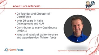 @gitenterprise @gerritreview #JenkinsWorld
• Co-founder and Director of
GerritForge
• over 20 years in Agile
Development and ALM
• Contributor to many OpenSource
projects
• Mind and hands of @gitenterprise
and @gerritreview Twitter feeds
About Luca Milanesio
 